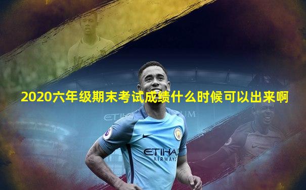 2020六年级期末考试成绩什么时候可以出来啊