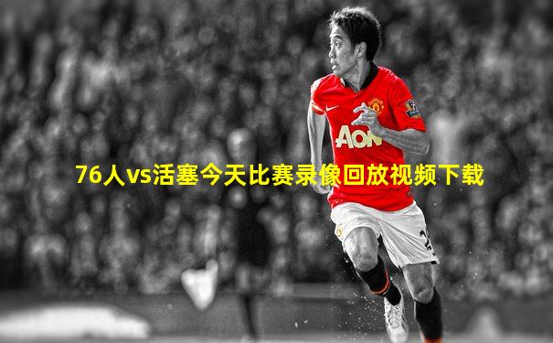 76人vs活塞今天比赛录像回放视频下载