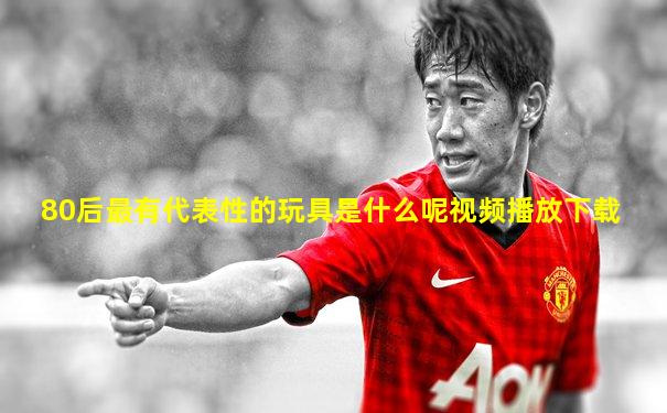 80后最有代表性的玩具是什么呢视频播放下载