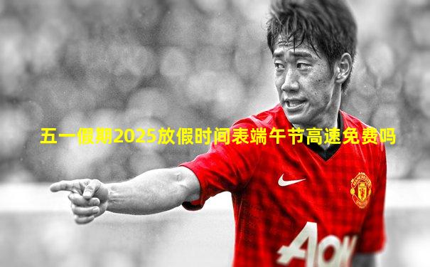 五一假期2025放假时间表端午节高速免费吗