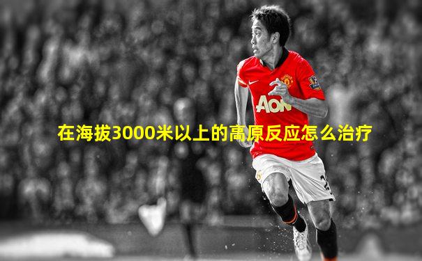 在海拔3000米以上的高原反应怎么治疗