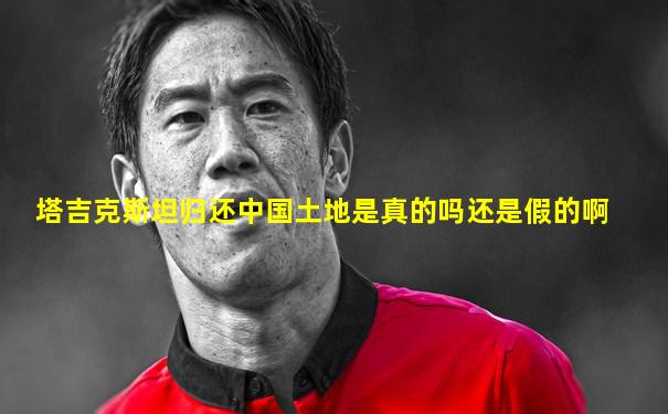塔吉克斯坦归还中国土地是真的吗还是假的啊