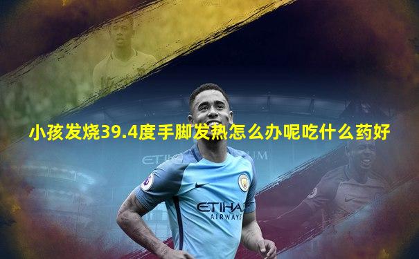 小孩发烧39.4度手脚发热怎么办呢吃什么药好
