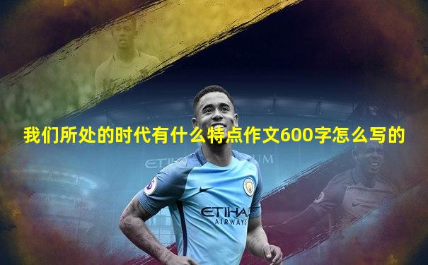我们所处的时代有什么特点作文600字怎么写的