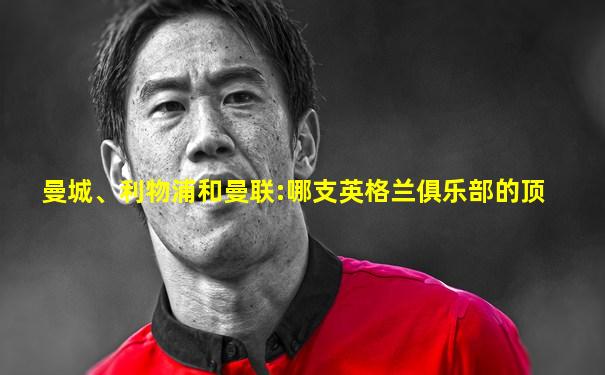 曼城、利物浦和曼联:哪支英格兰俱乐部的顶
