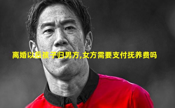 离婚以后孩子归男方,女方需要支付抚养费吗
